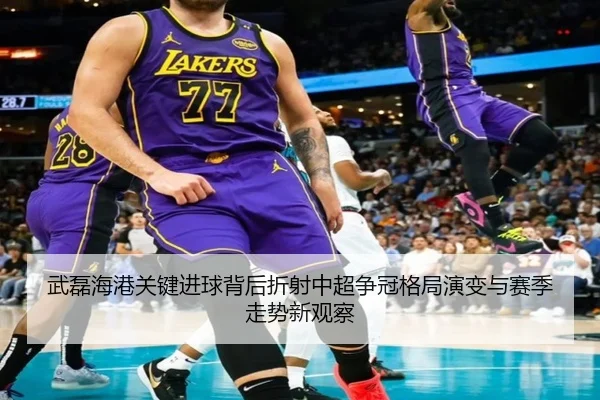 武磊海港关键进球背后折射中超争冠格局演变与赛季走势新观察